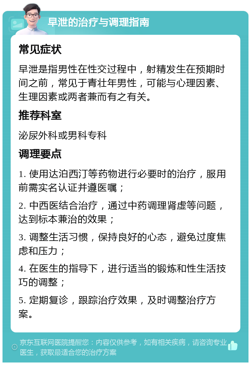 早泄的治疗与调理指南 常见症状 早泄是指男性在性交过程中，射精发生在预期时间之前，常见于青壮年男性，可能与心理因素、生理因素或两者兼而有之有关。 推荐科室 泌尿外科或男科专科 调理要点 1. 使用达泊西汀等药物进行必要时的治疗，服用前需实名认证并遵医嘱； 2. 中西医结合治疗，通过中药调理肾虚等问题，达到标本兼治的效果； 3. 调整生活习惯，保持良好的心态，避免过度焦虑和压力； 4. 在医生的指导下，进行适当的锻炼和性生活技巧的调整； 5. 定期复诊，跟踪治疗效果，及时调整治疗方案。