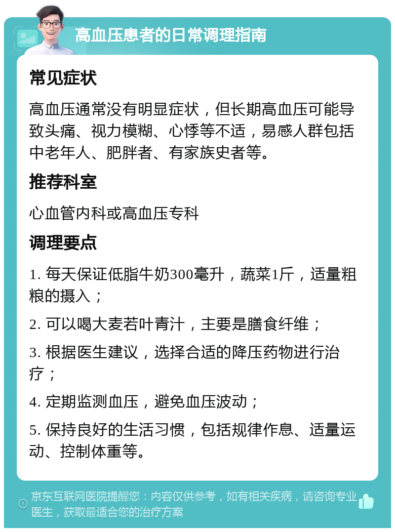 高血压患者的日常调理指南 常见症状 高血压通常没有明显症状，但长期高血压可能导致头痛、视力模糊、心悸等不适，易感人群包括中老年人、肥胖者、有家族史者等。 推荐科室 心血管内科或高血压专科 调理要点 1. 每天保证低脂牛奶300毫升，蔬菜1斤，适量粗粮的摄入； 2. 可以喝大麦若叶青汁，主要是膳食纤维； 3. 根据医生建议，选择合适的降压药物进行治疗； 4. 定期监测血压，避免血压波动； 5. 保持良好的生活习惯，包括规律作息、适量运动、控制体重等。