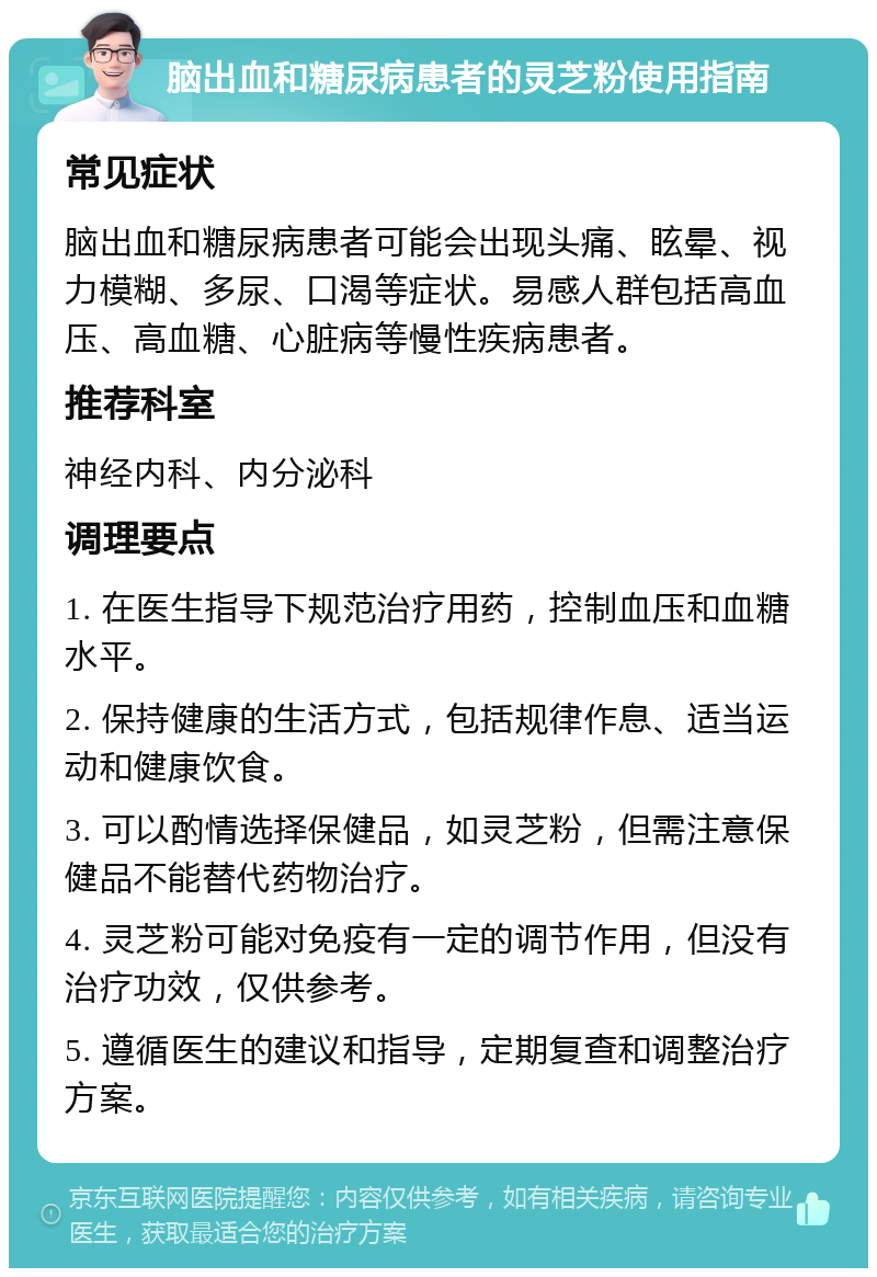 脑出血和糖尿病患者的灵芝粉使用指南 常见症状 脑出血和糖尿病患者可能会出现头痛、眩晕、视力模糊、多尿、口渴等症状。易感人群包括高血压、高血糖、心脏病等慢性疾病患者。 推荐科室 神经内科、内分泌科 调理要点 1. 在医生指导下规范治疗用药，控制血压和血糖水平。 2. 保持健康的生活方式，包括规律作息、适当运动和健康饮食。 3. 可以酌情选择保健品，如灵芝粉，但需注意保健品不能替代药物治疗。 4. 灵芝粉可能对免疫有一定的调节作用，但没有治疗功效，仅供参考。 5. 遵循医生的建议和指导，定期复查和调整治疗方案。