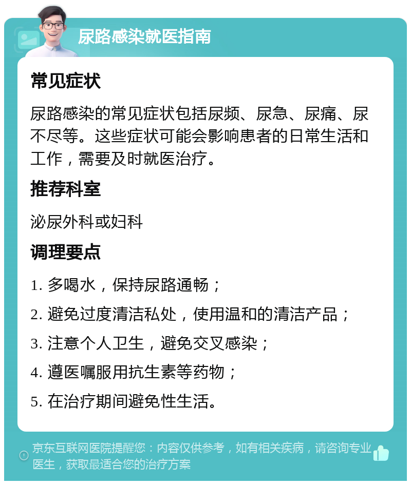 尿路感染就医指南 常见症状 尿路感染的常见症状包括尿频、尿急、尿痛、尿不尽等。这些症状可能会影响患者的日常生活和工作，需要及时就医治疗。 推荐科室 泌尿外科或妇科 调理要点 1. 多喝水，保持尿路通畅； 2. 避免过度清洁私处，使用温和的清洁产品； 3. 注意个人卫生，避免交叉感染； 4. 遵医嘱服用抗生素等药物； 5. 在治疗期间避免性生活。