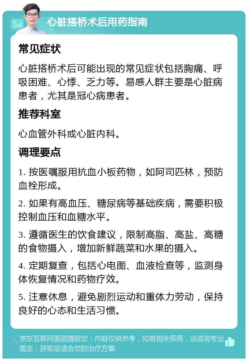 心脏搭桥术后用药指南 常见症状 心脏搭桥术后可能出现的常见症状包括胸痛、呼吸困难、心悸、乏力等。易感人群主要是心脏病患者，尤其是冠心病患者。 推荐科室 心血管外科或心脏内科。 调理要点 1. 按医嘱服用抗血小板药物，如阿司匹林，预防血栓形成。 2. 如果有高血压、糖尿病等基础疾病，需要积极控制血压和血糖水平。 3. 遵循医生的饮食建议，限制高脂、高盐、高糖的食物摄入，增加新鲜蔬菜和水果的摄入。 4. 定期复查，包括心电图、血液检查等，监测身体恢复情况和药物疗效。 5. 注意休息，避免剧烈运动和重体力劳动，保持良好的心态和生活习惯。