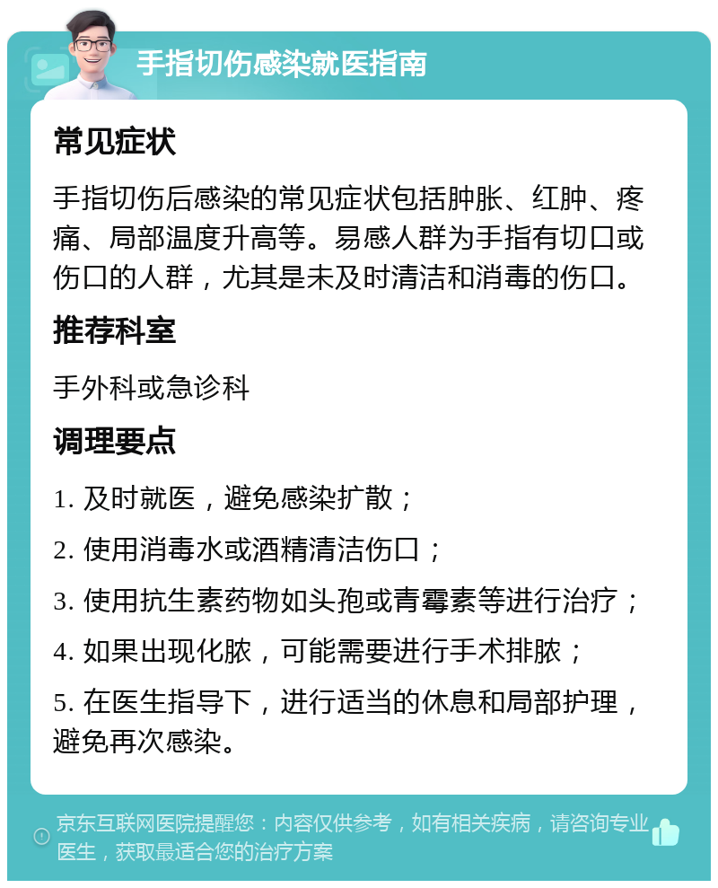 手指切伤感染就医指南 常见症状 手指切伤后感染的常见症状包括肿胀、红肿、疼痛、局部温度升高等。易感人群为手指有切口或伤口的人群，尤其是未及时清洁和消毒的伤口。 推荐科室 手外科或急诊科 调理要点 1. 及时就医，避免感染扩散； 2. 使用消毒水或酒精清洁伤口； 3. 使用抗生素药物如头孢或青霉素等进行治疗； 4. 如果出现化脓，可能需要进行手术排脓； 5. 在医生指导下，进行适当的休息和局部护理，避免再次感染。