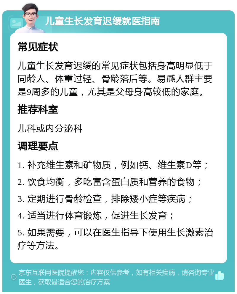 儿童生长发育迟缓就医指南 常见症状 儿童生长发育迟缓的常见症状包括身高明显低于同龄人、体重过轻、骨龄落后等。易感人群主要是9周多的儿童，尤其是父母身高较低的家庭。 推荐科室 儿科或内分泌科 调理要点 1. 补充维生素和矿物质，例如钙、维生素D等； 2. 饮食均衡，多吃富含蛋白质和营养的食物； 3. 定期进行骨龄检查，排除矮小症等疾病； 4. 适当进行体育锻炼，促进生长发育； 5. 如果需要，可以在医生指导下使用生长激素治疗等方法。