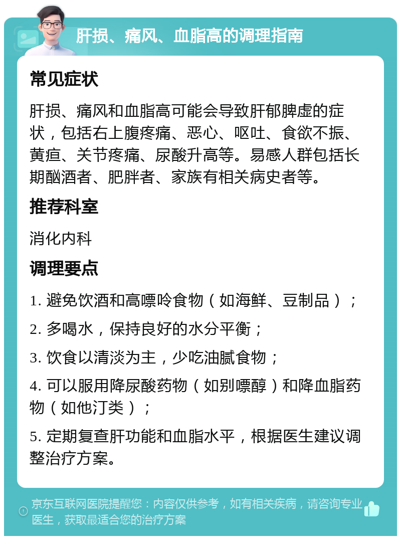 肝损、痛风、血脂高的调理指南 常见症状 肝损、痛风和血脂高可能会导致肝郁脾虚的症状，包括右上腹疼痛、恶心、呕吐、食欲不振、黄疸、关节疼痛、尿酸升高等。易感人群包括长期酗酒者、肥胖者、家族有相关病史者等。 推荐科室 消化内科 调理要点 1. 避免饮酒和高嘌呤食物（如海鲜、豆制品）； 2. 多喝水，保持良好的水分平衡； 3. 饮食以清淡为主，少吃油腻食物； 4. 可以服用降尿酸药物（如别嘌醇）和降血脂药物（如他汀类）； 5. 定期复查肝功能和血脂水平，根据医生建议调整治疗方案。