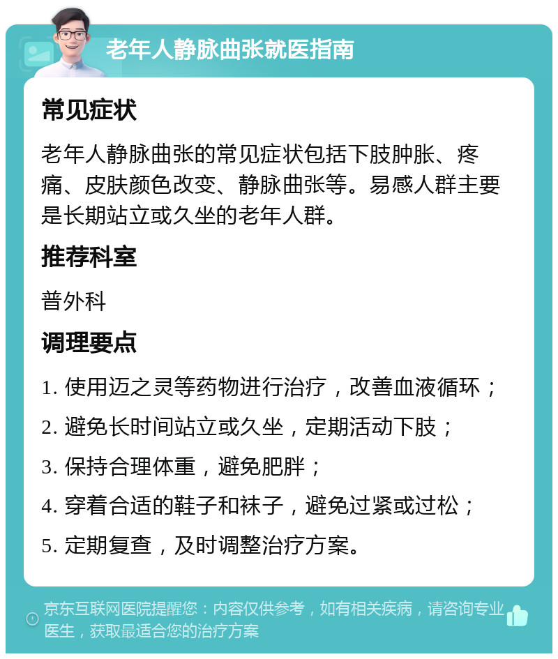 老年人静脉曲张就医指南 常见症状 老年人静脉曲张的常见症状包括下肢肿胀、疼痛、皮肤颜色改变、静脉曲张等。易感人群主要是长期站立或久坐的老年人群。 推荐科室 普外科 调理要点 1. 使用迈之灵等药物进行治疗，改善血液循环； 2. 避免长时间站立或久坐，定期活动下肢； 3. 保持合理体重，避免肥胖； 4. 穿着合适的鞋子和袜子，避免过紧或过松； 5. 定期复查，及时调整治疗方案。