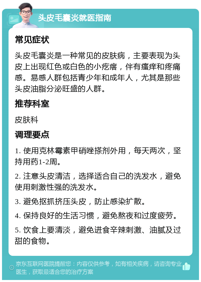 头皮毛囊炎就医指南 常见症状 头皮毛囊炎是一种常见的皮肤病，主要表现为头皮上出现红色或白色的小疙瘩，伴有瘙痒和疼痛感。易感人群包括青少年和成年人，尤其是那些头皮油脂分泌旺盛的人群。 推荐科室 皮肤科 调理要点 1. 使用克林霉素甲硝唑搽剂外用，每天两次，坚持用药1-2周。 2. 注意头皮清洁，选择适合自己的洗发水，避免使用刺激性强的洗发水。 3. 避免抠抓挤压头皮，防止感染扩散。 4. 保持良好的生活习惯，避免熬夜和过度疲劳。 5. 饮食上要清淡，避免进食辛辣刺激、油腻及过甜的食物。