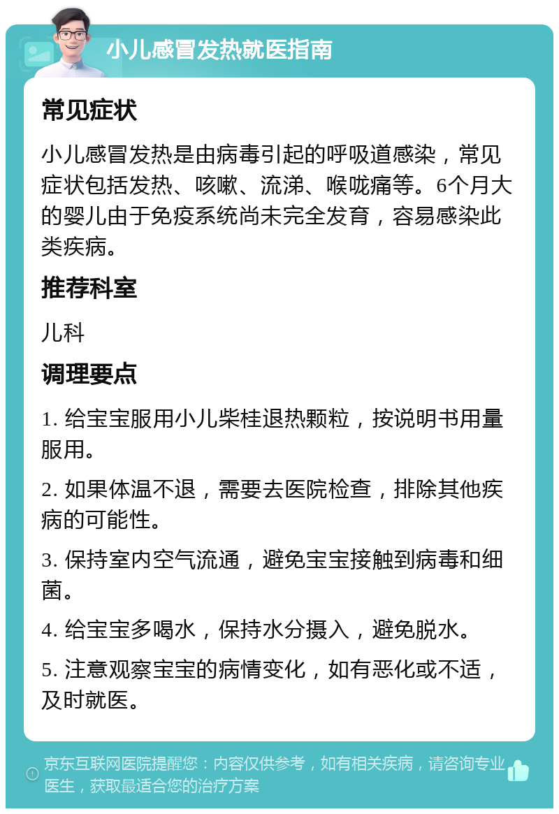 小儿感冒发热就医指南 常见症状 小儿感冒发热是由病毒引起的呼吸道感染，常见症状包括发热、咳嗽、流涕、喉咙痛等。6个月大的婴儿由于免疫系统尚未完全发育，容易感染此类疾病。 推荐科室 儿科 调理要点 1. 给宝宝服用小儿柴桂退热颗粒，按说明书用量服用。 2. 如果体温不退，需要去医院检查，排除其他疾病的可能性。 3. 保持室内空气流通，避免宝宝接触到病毒和细菌。 4. 给宝宝多喝水，保持水分摄入，避免脱水。 5. 注意观察宝宝的病情变化，如有恶化或不适，及时就医。