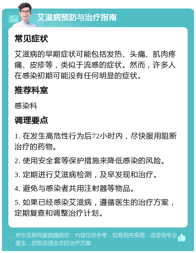 艾滋病预防与治疗指南 常见症状 艾滋病的早期症状可能包括发热、头痛、肌肉疼痛、皮疹等，类似于流感的症状。然而，许多人在感染初期可能没有任何明显的症状。 推荐科室 感染科 调理要点 1. 在发生高危性行为后72小时内，尽快服用阻断治疗的药物。 2. 使用安全套等保护措施来降低感染的风险。 3. 定期进行艾滋病检测，及早发现和治疗。 4. 避免与感染者共用注射器等物品。 5. 如果已经感染艾滋病，遵循医生的治疗方案，定期复查和调整治疗计划。