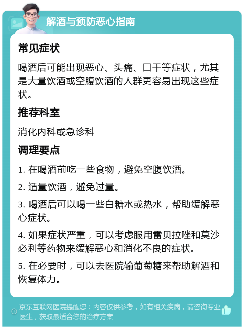 解酒与预防恶心指南 常见症状 喝酒后可能出现恶心、头痛、口干等症状，尤其是大量饮酒或空腹饮酒的人群更容易出现这些症状。 推荐科室 消化内科或急诊科 调理要点 1. 在喝酒前吃一些食物，避免空腹饮酒。 2. 适量饮酒，避免过量。 3. 喝酒后可以喝一些白糖水或热水，帮助缓解恶心症状。 4. 如果症状严重，可以考虑服用雷贝拉唑和莫沙必利等药物来缓解恶心和消化不良的症状。 5. 在必要时，可以去医院输葡萄糖来帮助解酒和恢复体力。