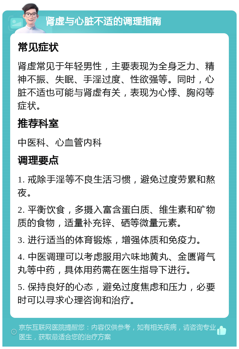 肾虚与心脏不适的调理指南 常见症状 肾虚常见于年轻男性，主要表现为全身乏力、精神不振、失眠、手淫过度、性欲强等。同时，心脏不适也可能与肾虚有关，表现为心悸、胸闷等症状。 推荐科室 中医科、心血管内科 调理要点 1. 戒除手淫等不良生活习惯，避免过度劳累和熬夜。 2. 平衡饮食，多摄入富含蛋白质、维生素和矿物质的食物，适量补充锌、硒等微量元素。 3. 进行适当的体育锻炼，增强体质和免疫力。 4. 中医调理可以考虑服用六味地黄丸、金匮肾气丸等中药，具体用药需在医生指导下进行。 5. 保持良好的心态，避免过度焦虑和压力，必要时可以寻求心理咨询和治疗。