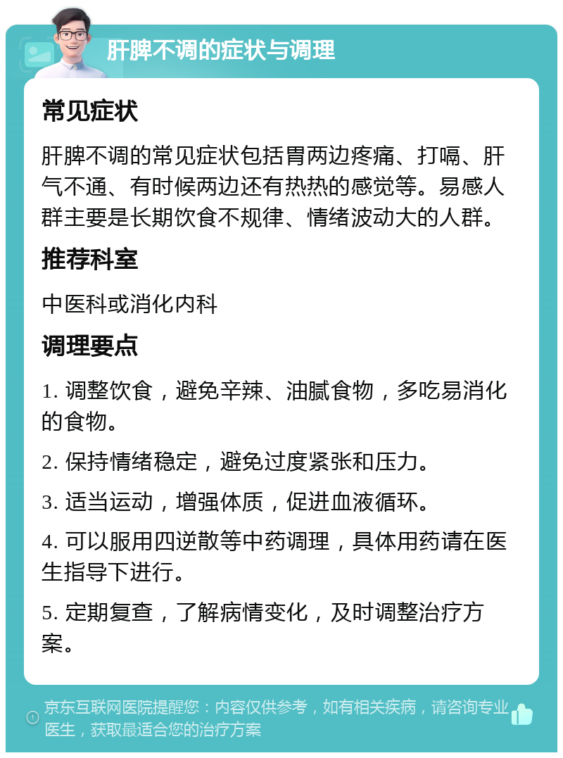 肝脾不调的症状与调理 常见症状 肝脾不调的常见症状包括胃两边疼痛、打嗝、肝气不通、有时候两边还有热热的感觉等。易感人群主要是长期饮食不规律、情绪波动大的人群。 推荐科室 中医科或消化内科 调理要点 1. 调整饮食，避免辛辣、油腻食物，多吃易消化的食物。 2. 保持情绪稳定，避免过度紧张和压力。 3. 适当运动，增强体质，促进血液循环。 4. 可以服用四逆散等中药调理，具体用药请在医生指导下进行。 5. 定期复查，了解病情变化，及时调整治疗方案。