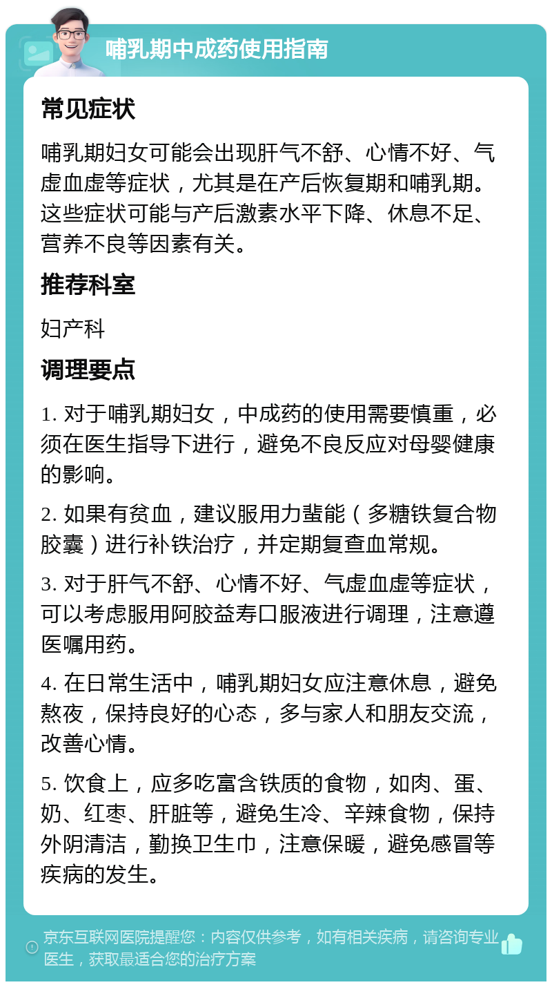 哺乳期中成药使用指南 常见症状 哺乳期妇女可能会出现肝气不舒、心情不好、气虚血虚等症状，尤其是在产后恢复期和哺乳期。这些症状可能与产后激素水平下降、休息不足、营养不良等因素有关。 推荐科室 妇产科 调理要点 1. 对于哺乳期妇女，中成药的使用需要慎重，必须在医生指导下进行，避免不良反应对母婴健康的影响。 2. 如果有贫血，建议服用力蜚能（多糖铁复合物胶囊）进行补铁治疗，并定期复查血常规。 3. 对于肝气不舒、心情不好、气虚血虚等症状，可以考虑服用阿胶益寿口服液进行调理，注意遵医嘱用药。 4. 在日常生活中，哺乳期妇女应注意休息，避免熬夜，保持良好的心态，多与家人和朋友交流，改善心情。 5. 饮食上，应多吃富含铁质的食物，如肉、蛋、奶、红枣、肝脏等，避免生冷、辛辣食物，保持外阴清洁，勤换卫生巾，注意保暖，避免感冒等疾病的发生。