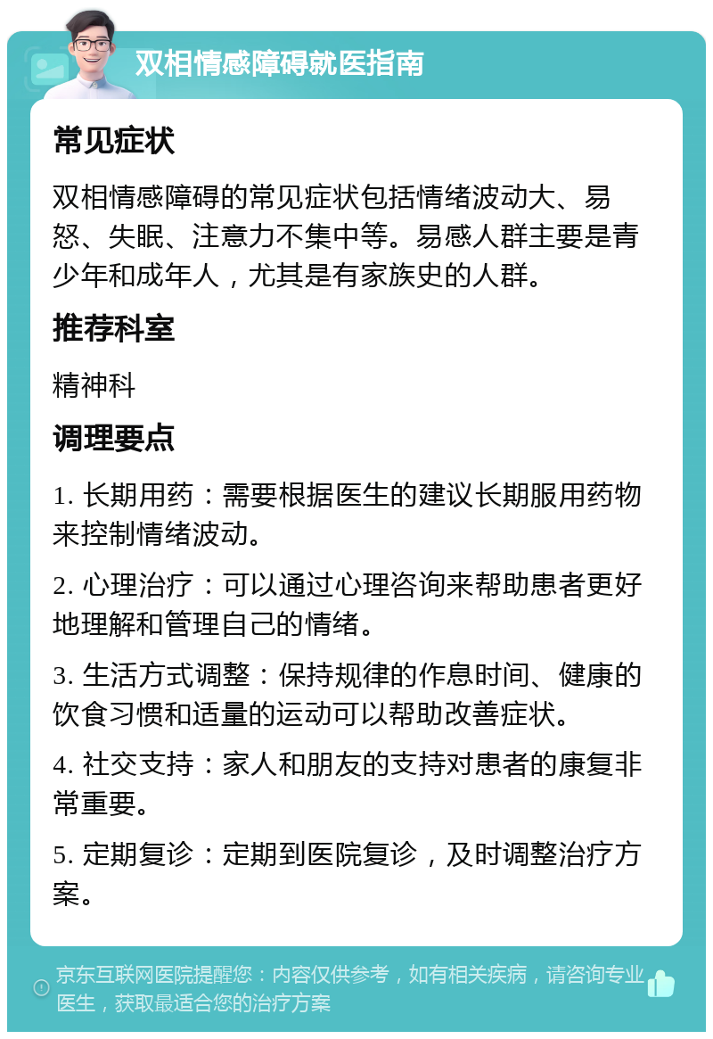 双相情感障碍就医指南 常见症状 双相情感障碍的常见症状包括情绪波动大、易怒、失眠、注意力不集中等。易感人群主要是青少年和成年人，尤其是有家族史的人群。 推荐科室 精神科 调理要点 1. 长期用药：需要根据医生的建议长期服用药物来控制情绪波动。 2. 心理治疗：可以通过心理咨询来帮助患者更好地理解和管理自己的情绪。 3. 生活方式调整：保持规律的作息时间、健康的饮食习惯和适量的运动可以帮助改善症状。 4. 社交支持：家人和朋友的支持对患者的康复非常重要。 5. 定期复诊：定期到医院复诊，及时调整治疗方案。