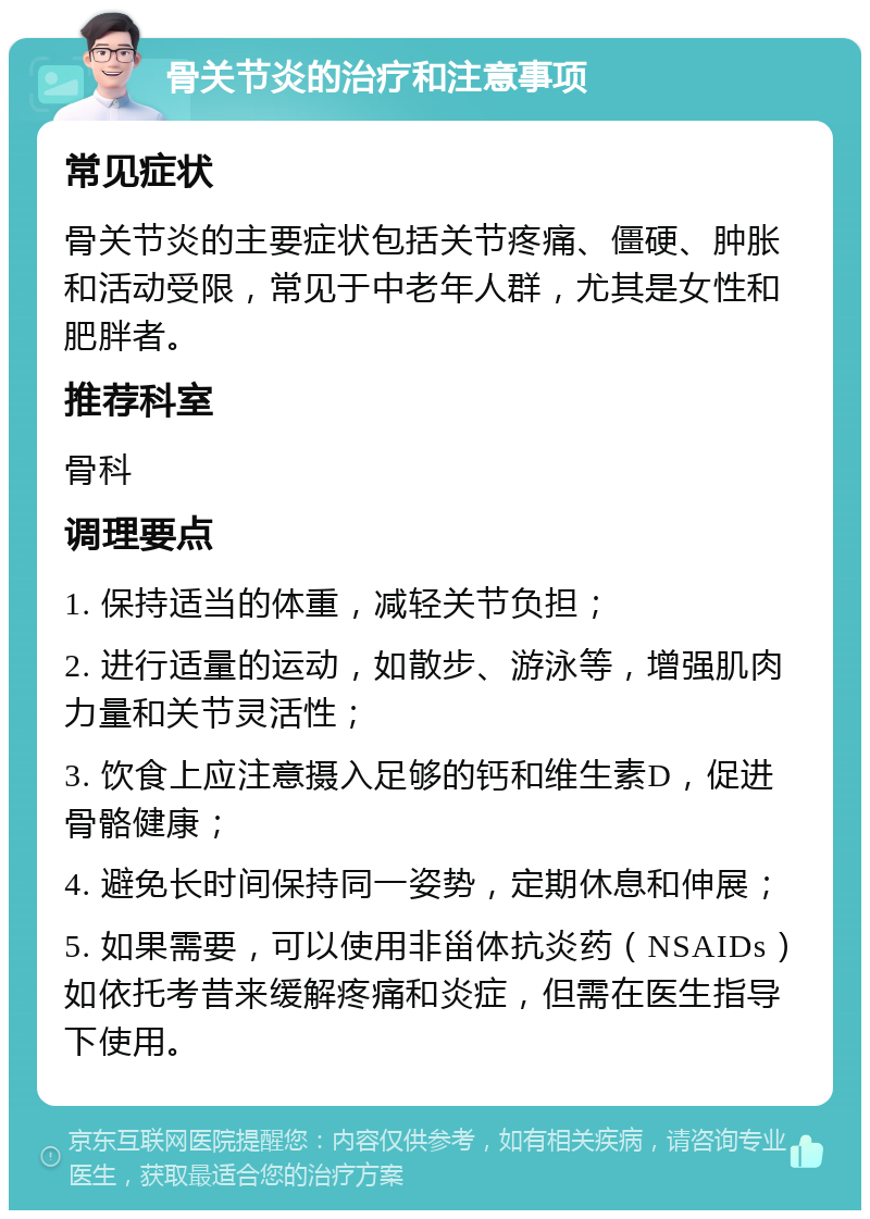 骨关节炎的治疗和注意事项 常见症状 骨关节炎的主要症状包括关节疼痛、僵硬、肿胀和活动受限，常见于中老年人群，尤其是女性和肥胖者。 推荐科室 骨科 调理要点 1. 保持适当的体重，减轻关节负担； 2. 进行适量的运动，如散步、游泳等，增强肌肉力量和关节灵活性； 3. 饮食上应注意摄入足够的钙和维生素D，促进骨骼健康； 4. 避免长时间保持同一姿势，定期休息和伸展； 5. 如果需要，可以使用非甾体抗炎药（NSAIDs）如依托考昔来缓解疼痛和炎症，但需在医生指导下使用。