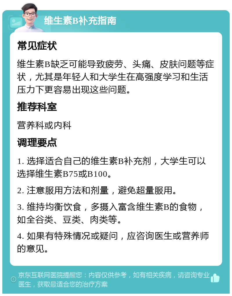 维生素B补充指南 常见症状 维生素B缺乏可能导致疲劳、头痛、皮肤问题等症状，尤其是年轻人和大学生在高强度学习和生活压力下更容易出现这些问题。 推荐科室 营养科或内科 调理要点 1. 选择适合自己的维生素B补充剂，大学生可以选择维生素B75或B100。 2. 注意服用方法和剂量，避免超量服用。 3. 维持均衡饮食，多摄入富含维生素B的食物，如全谷类、豆类、肉类等。 4. 如果有特殊情况或疑问，应咨询医生或营养师的意见。