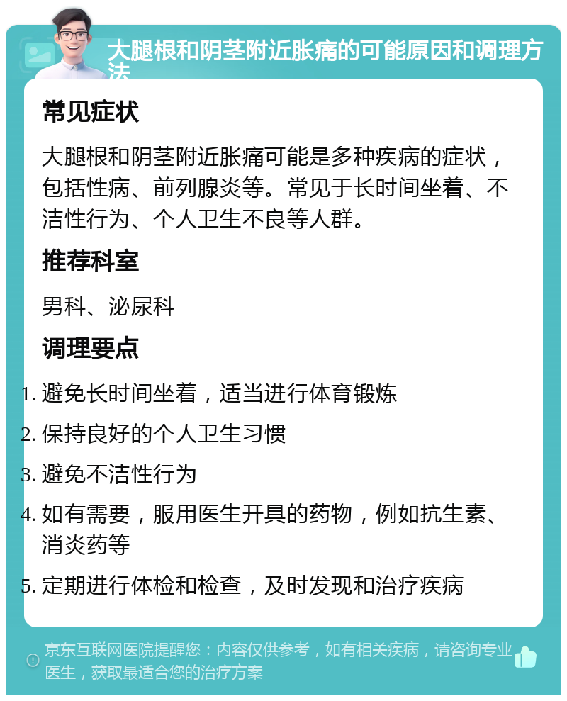 大腿根和阴茎附近胀痛的可能原因和调理方法 常见症状 大腿根和阴茎附近胀痛可能是多种疾病的症状，包括性病、前列腺炎等。常见于长时间坐着、不洁性行为、个人卫生不良等人群。 推荐科室 男科、泌尿科 调理要点 避免长时间坐着，适当进行体育锻炼 保持良好的个人卫生习惯 避免不洁性行为 如有需要，服用医生开具的药物，例如抗生素、消炎药等 定期进行体检和检查，及时发现和治疗疾病