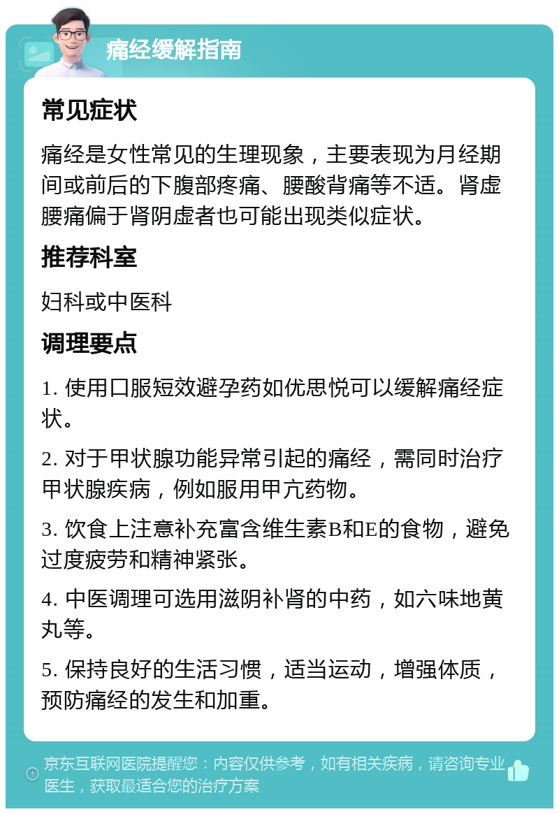 痛经缓解指南 常见症状 痛经是女性常见的生理现象，主要表现为月经期间或前后的下腹部疼痛、腰酸背痛等不适。肾虚腰痛偏于肾阴虚者也可能出现类似症状。 推荐科室 妇科或中医科 调理要点 1. 使用口服短效避孕药如优思悦可以缓解痛经症状。 2. 对于甲状腺功能异常引起的痛经，需同时治疗甲状腺疾病，例如服用甲亢药物。 3. 饮食上注意补充富含维生素B和E的食物，避免过度疲劳和精神紧张。 4. 中医调理可选用滋阴补肾的中药，如六味地黄丸等。 5. 保持良好的生活习惯，适当运动，增强体质，预防痛经的发生和加重。