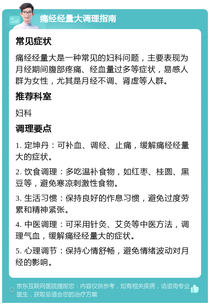 痛经经量大调理指南 常见症状 痛经经量大是一种常见的妇科问题，主要表现为月经期间腹部疼痛、经血量过多等症状，易感人群为女性，尤其是月经不调、肾虚等人群。 推荐科室 妇科 调理要点 1. 定坤丹：可补血、调经、止痛，缓解痛经经量大的症状。 2. 饮食调理：多吃温补食物，如红枣、桂圆、黑豆等，避免寒凉刺激性食物。 3. 生活习惯：保持良好的作息习惯，避免过度劳累和精神紧张。 4. 中医调理：可采用针灸、艾灸等中医方法，调理气血，缓解痛经经量大的症状。 5. 心理调节：保持心情舒畅，避免情绪波动对月经的影响。