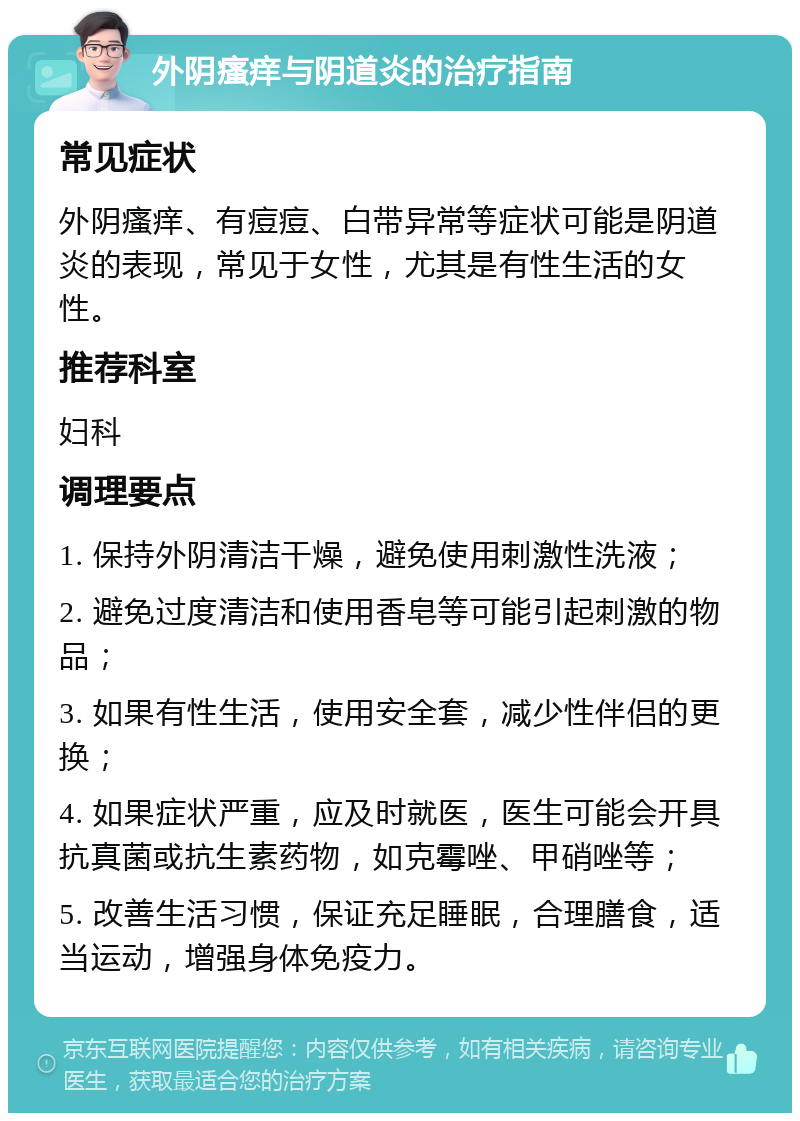 外阴瘙痒与阴道炎的治疗指南 常见症状 外阴瘙痒、有痘痘、白带异常等症状可能是阴道炎的表现，常见于女性，尤其是有性生活的女性。 推荐科室 妇科 调理要点 1. 保持外阴清洁干燥，避免使用刺激性洗液； 2. 避免过度清洁和使用香皂等可能引起刺激的物品； 3. 如果有性生活，使用安全套，减少性伴侣的更换； 4. 如果症状严重，应及时就医，医生可能会开具抗真菌或抗生素药物，如克霉唑、甲硝唑等； 5. 改善生活习惯，保证充足睡眠，合理膳食，适当运动，增强身体免疫力。