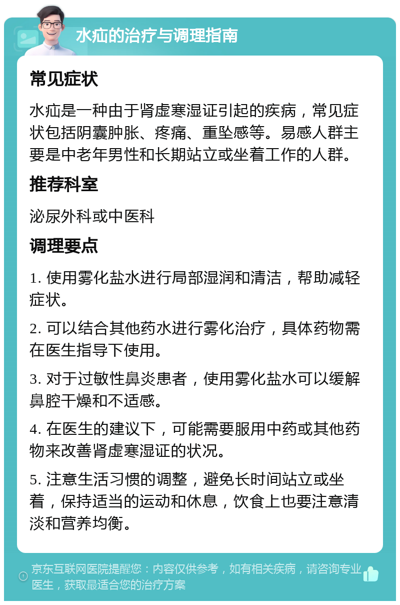 水疝的治疗与调理指南 常见症状 水疝是一种由于肾虚寒湿证引起的疾病，常见症状包括阴囊肿胀、疼痛、重坠感等。易感人群主要是中老年男性和长期站立或坐着工作的人群。 推荐科室 泌尿外科或中医科 调理要点 1. 使用雾化盐水进行局部湿润和清洁，帮助减轻症状。 2. 可以结合其他药水进行雾化治疗，具体药物需在医生指导下使用。 3. 对于过敏性鼻炎患者，使用雾化盐水可以缓解鼻腔干燥和不适感。 4. 在医生的建议下，可能需要服用中药或其他药物来改善肾虚寒湿证的状况。 5. 注意生活习惯的调整，避免长时间站立或坐着，保持适当的运动和休息，饮食上也要注意清淡和营养均衡。