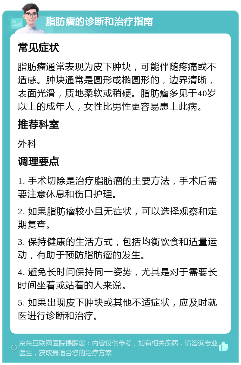 脂肪瘤的诊断和治疗指南 常见症状 脂肪瘤通常表现为皮下肿块，可能伴随疼痛或不适感。肿块通常是圆形或椭圆形的，边界清晰，表面光滑，质地柔软或稍硬。脂肪瘤多见于40岁以上的成年人，女性比男性更容易患上此病。 推荐科室 外科 调理要点 1. 手术切除是治疗脂肪瘤的主要方法，手术后需要注意休息和伤口护理。 2. 如果脂肪瘤较小且无症状，可以选择观察和定期复查。 3. 保持健康的生活方式，包括均衡饮食和适量运动，有助于预防脂肪瘤的发生。 4. 避免长时间保持同一姿势，尤其是对于需要长时间坐着或站着的人来说。 5. 如果出现皮下肿块或其他不适症状，应及时就医进行诊断和治疗。