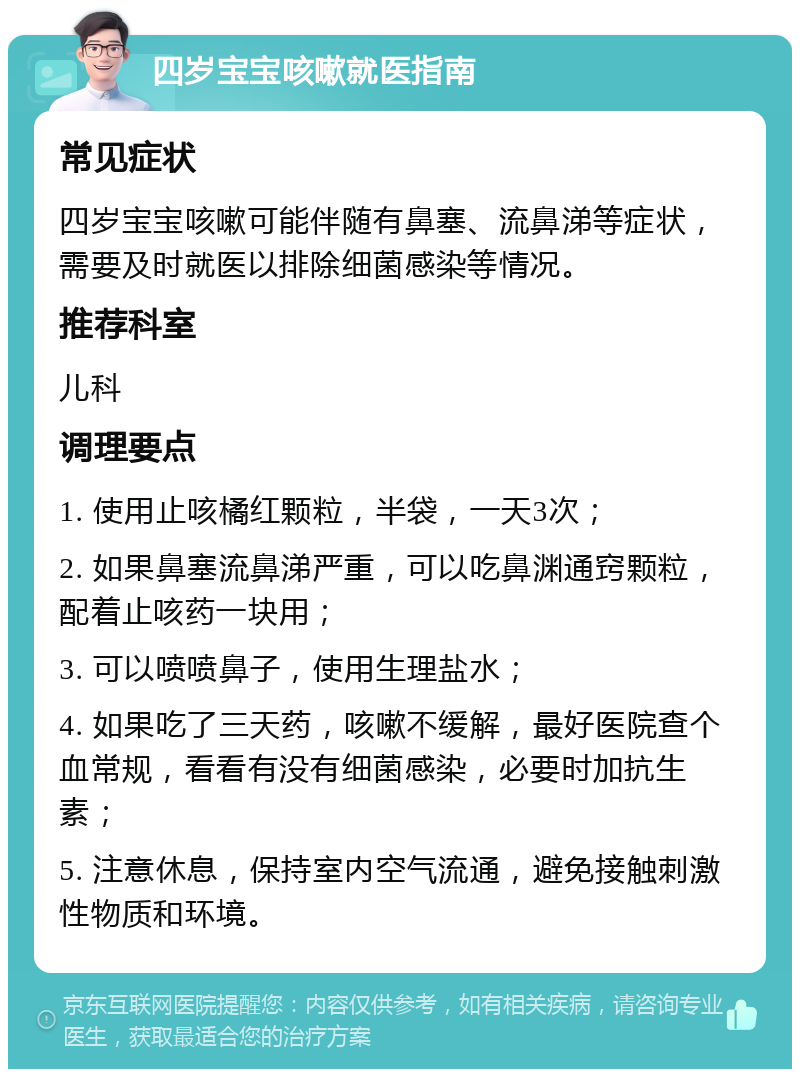 四岁宝宝咳嗽就医指南 常见症状 四岁宝宝咳嗽可能伴随有鼻塞、流鼻涕等症状，需要及时就医以排除细菌感染等情况。 推荐科室 儿科 调理要点 1. 使用止咳橘红颗粒，半袋，一天3次； 2. 如果鼻塞流鼻涕严重，可以吃鼻渊通窍颗粒，配着止咳药一块用； 3. 可以喷喷鼻子，使用生理盐水； 4. 如果吃了三天药，咳嗽不缓解，最好医院查个血常规，看看有没有细菌感染，必要时加抗生素； 5. 注意休息，保持室内空气流通，避免接触刺激性物质和环境。