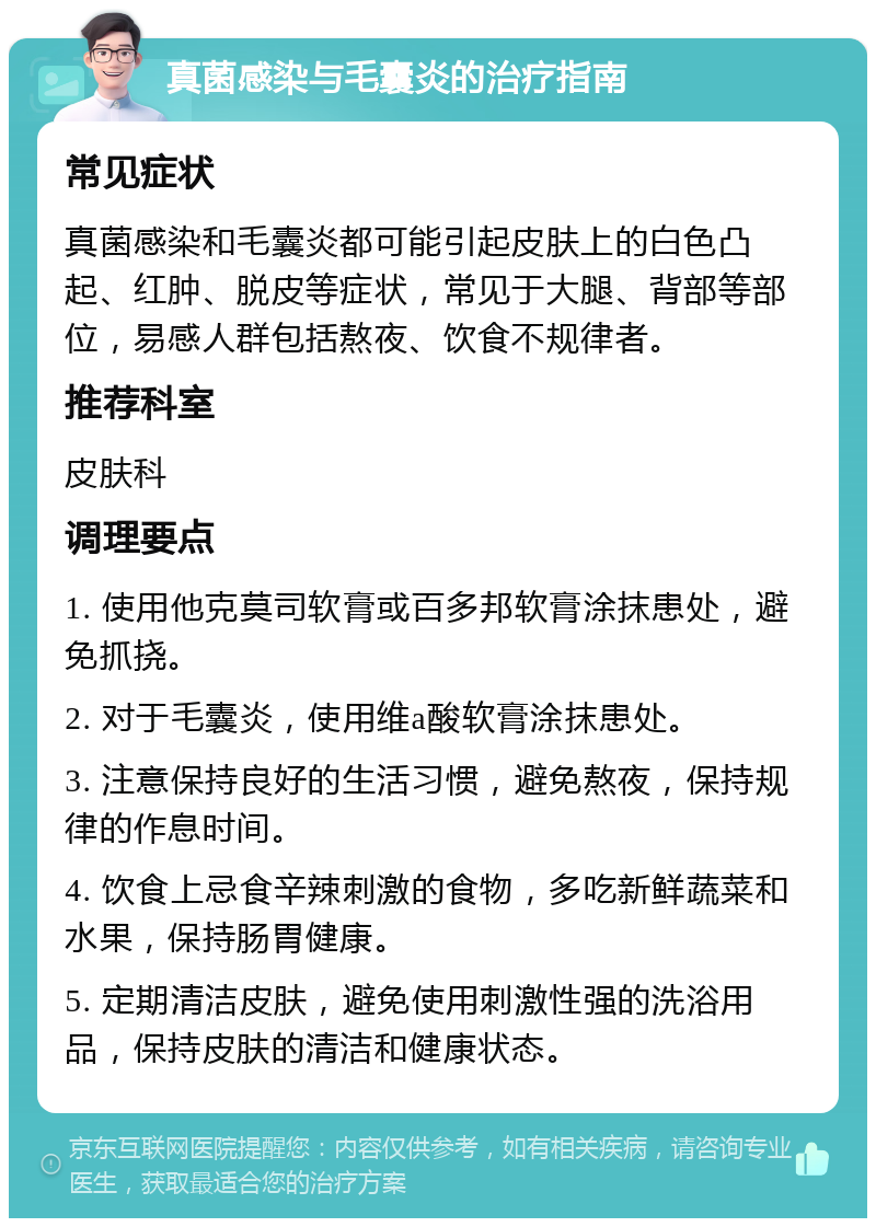 真菌感染与毛囊炎的治疗指南 常见症状 真菌感染和毛囊炎都可能引起皮肤上的白色凸起、红肿、脱皮等症状，常见于大腿、背部等部位，易感人群包括熬夜、饮食不规律者。 推荐科室 皮肤科 调理要点 1. 使用他克莫司软膏或百多邦软膏涂抹患处，避免抓挠。 2. 对于毛囊炎，使用维a酸软膏涂抹患处。 3. 注意保持良好的生活习惯，避免熬夜，保持规律的作息时间。 4. 饮食上忌食辛辣刺激的食物，多吃新鲜蔬菜和水果，保持肠胃健康。 5. 定期清洁皮肤，避免使用刺激性强的洗浴用品，保持皮肤的清洁和健康状态。