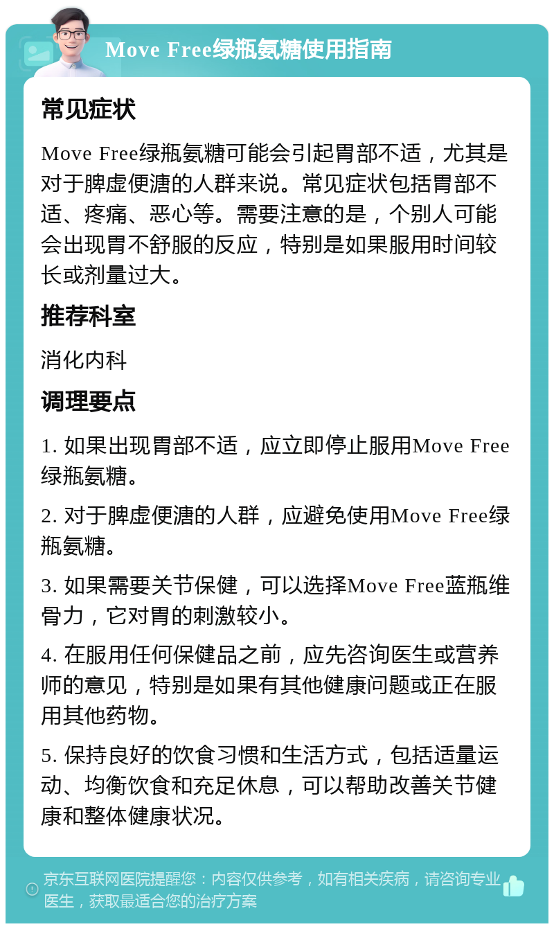 Move Free绿瓶氨糖使用指南 常见症状 Move Free绿瓶氨糖可能会引起胃部不适，尤其是对于脾虚便溏的人群来说。常见症状包括胃部不适、疼痛、恶心等。需要注意的是，个别人可能会出现胃不舒服的反应，特别是如果服用时间较长或剂量过大。 推荐科室 消化内科 调理要点 1. 如果出现胃部不适，应立即停止服用Move Free绿瓶氨糖。 2. 对于脾虚便溏的人群，应避免使用Move Free绿瓶氨糖。 3. 如果需要关节保健，可以选择Move Free蓝瓶维骨力，它对胃的刺激较小。 4. 在服用任何保健品之前，应先咨询医生或营养师的意见，特别是如果有其他健康问题或正在服用其他药物。 5. 保持良好的饮食习惯和生活方式，包括适量运动、均衡饮食和充足休息，可以帮助改善关节健康和整体健康状况。