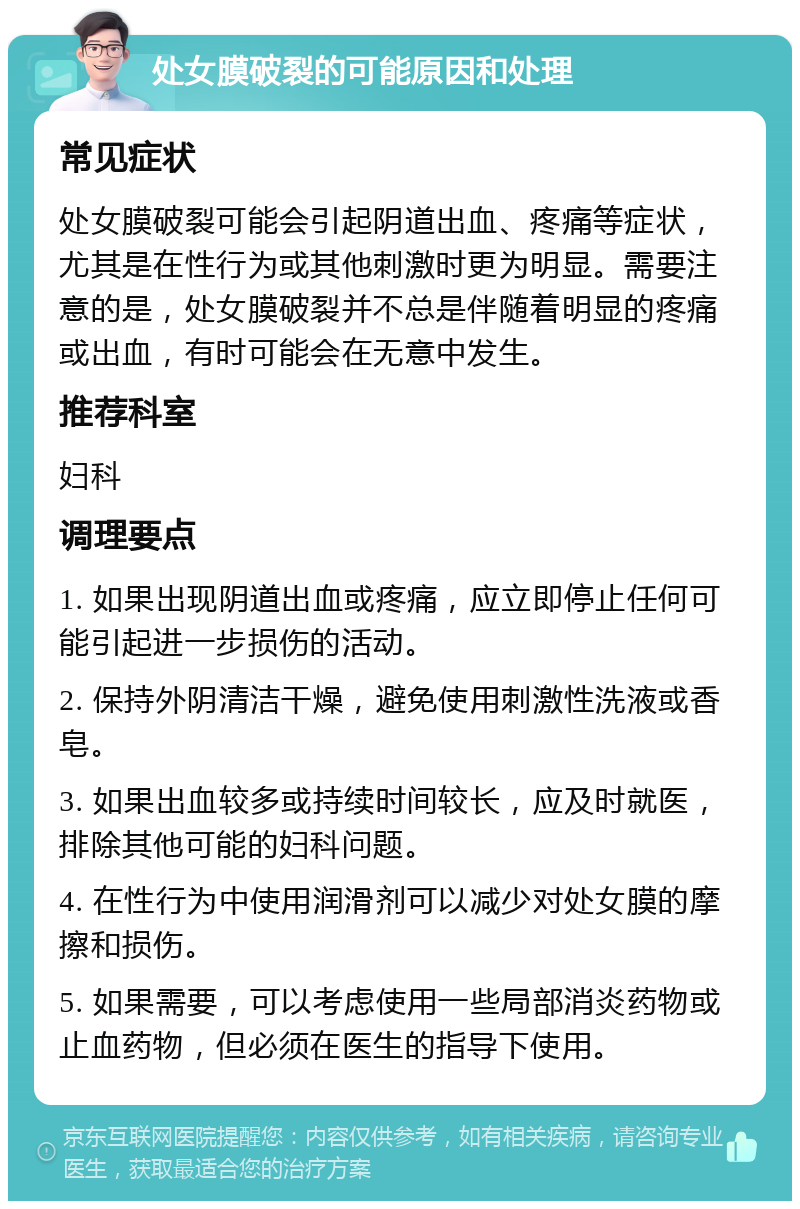 处女膜破裂的可能原因和处理 常见症状 处女膜破裂可能会引起阴道出血、疼痛等症状，尤其是在性行为或其他刺激时更为明显。需要注意的是，处女膜破裂并不总是伴随着明显的疼痛或出血，有时可能会在无意中发生。 推荐科室 妇科 调理要点 1. 如果出现阴道出血或疼痛，应立即停止任何可能引起进一步损伤的活动。 2. 保持外阴清洁干燥，避免使用刺激性洗液或香皂。 3. 如果出血较多或持续时间较长，应及时就医，排除其他可能的妇科问题。 4. 在性行为中使用润滑剂可以减少对处女膜的摩擦和损伤。 5. 如果需要，可以考虑使用一些局部消炎药物或止血药物，但必须在医生的指导下使用。