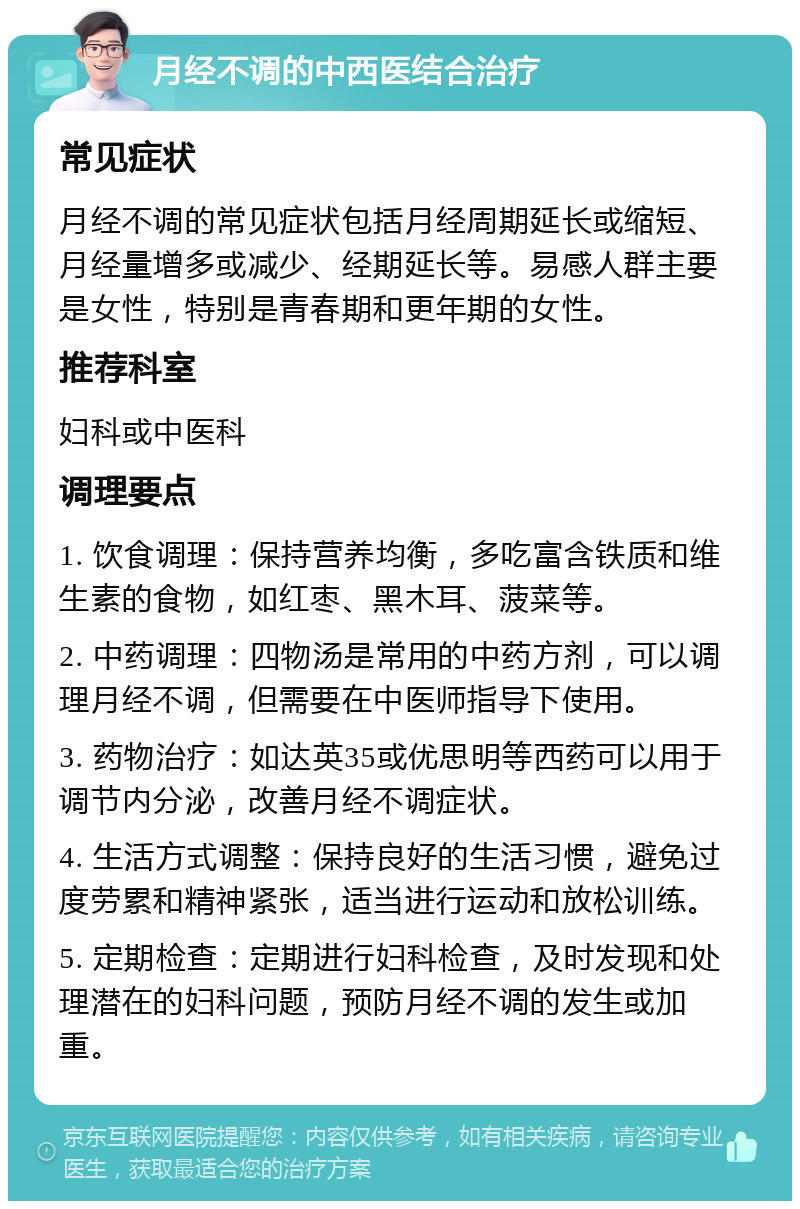 月经不调的中西医结合治疗 常见症状 月经不调的常见症状包括月经周期延长或缩短、月经量增多或减少、经期延长等。易感人群主要是女性，特别是青春期和更年期的女性。 推荐科室 妇科或中医科 调理要点 1. 饮食调理：保持营养均衡，多吃富含铁质和维生素的食物，如红枣、黑木耳、菠菜等。 2. 中药调理：四物汤是常用的中药方剂，可以调理月经不调，但需要在中医师指导下使用。 3. 药物治疗：如达英35或优思明等西药可以用于调节内分泌，改善月经不调症状。 4. 生活方式调整：保持良好的生活习惯，避免过度劳累和精神紧张，适当进行运动和放松训练。 5. 定期检查：定期进行妇科检查，及时发现和处理潜在的妇科问题，预防月经不调的发生或加重。