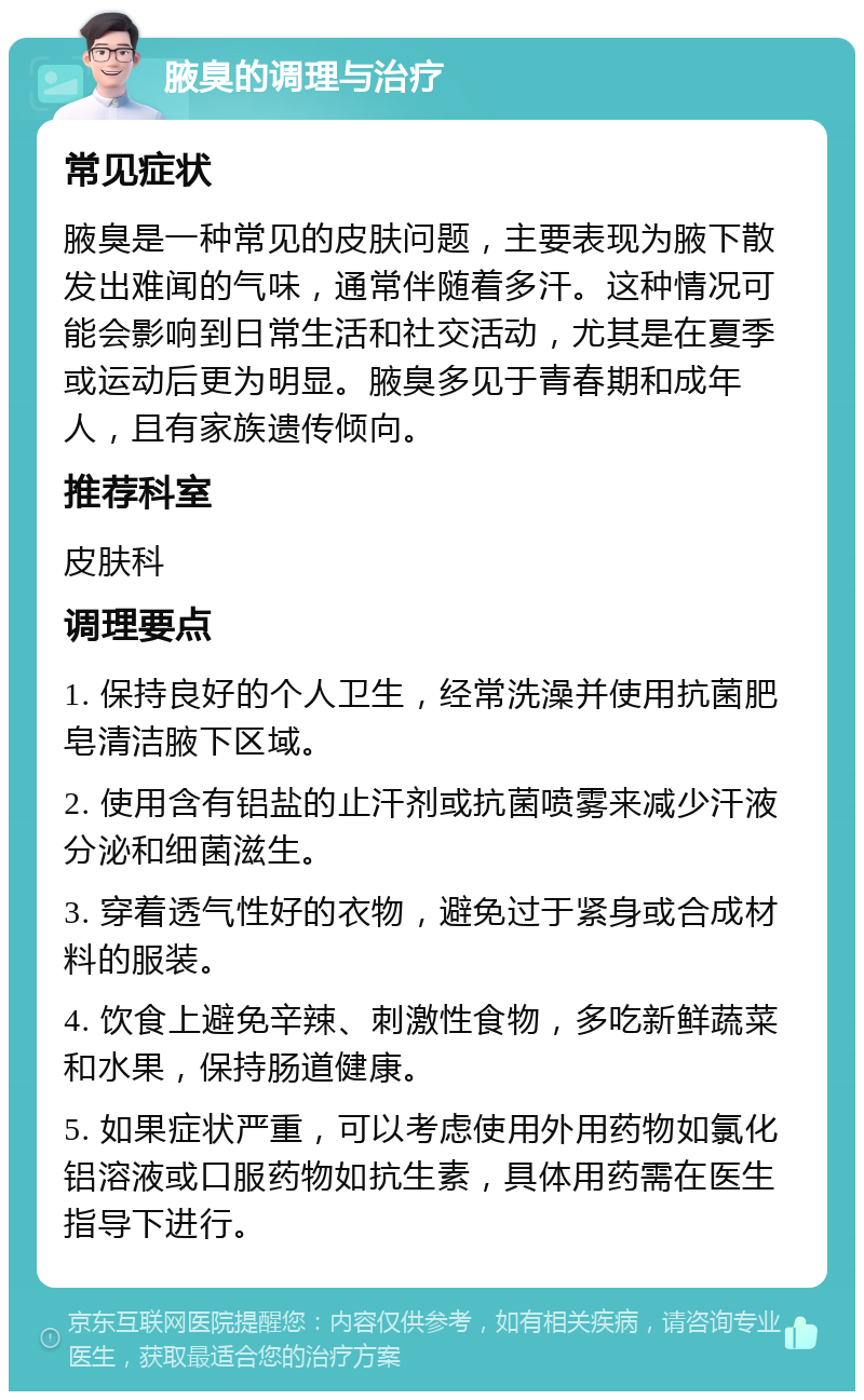 腋臭的调理与治疗 常见症状 腋臭是一种常见的皮肤问题，主要表现为腋下散发出难闻的气味，通常伴随着多汗。这种情况可能会影响到日常生活和社交活动，尤其是在夏季或运动后更为明显。腋臭多见于青春期和成年人，且有家族遗传倾向。 推荐科室 皮肤科 调理要点 1. 保持良好的个人卫生，经常洗澡并使用抗菌肥皂清洁腋下区域。 2. 使用含有铝盐的止汗剂或抗菌喷雾来减少汗液分泌和细菌滋生。 3. 穿着透气性好的衣物，避免过于紧身或合成材料的服装。 4. 饮食上避免辛辣、刺激性食物，多吃新鲜蔬菜和水果，保持肠道健康。 5. 如果症状严重，可以考虑使用外用药物如氯化铝溶液或口服药物如抗生素，具体用药需在医生指导下进行。