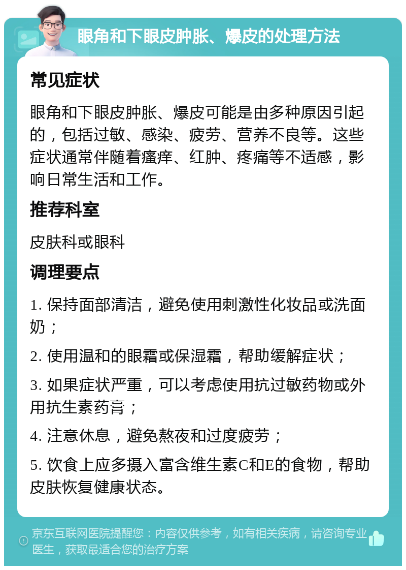 眼角和下眼皮肿胀、爆皮的处理方法 常见症状 眼角和下眼皮肿胀、爆皮可能是由多种原因引起的，包括过敏、感染、疲劳、营养不良等。这些症状通常伴随着瘙痒、红肿、疼痛等不适感，影响日常生活和工作。 推荐科室 皮肤科或眼科 调理要点 1. 保持面部清洁，避免使用刺激性化妆品或洗面奶； 2. 使用温和的眼霜或保湿霜，帮助缓解症状； 3. 如果症状严重，可以考虑使用抗过敏药物或外用抗生素药膏； 4. 注意休息，避免熬夜和过度疲劳； 5. 饮食上应多摄入富含维生素C和E的食物，帮助皮肤恢复健康状态。