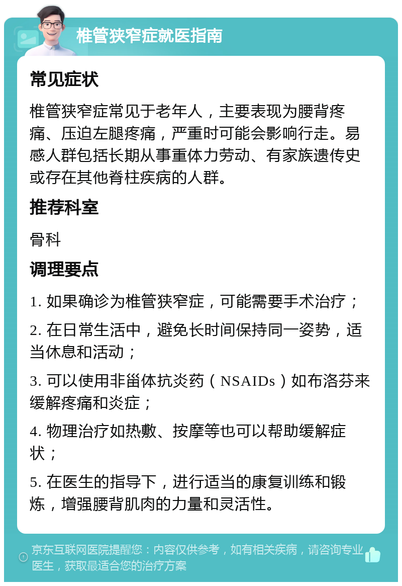 椎管狭窄症就医指南 常见症状 椎管狭窄症常见于老年人，主要表现为腰背疼痛、压迫左腿疼痛，严重时可能会影响行走。易感人群包括长期从事重体力劳动、有家族遗传史或存在其他脊柱疾病的人群。 推荐科室 骨科 调理要点 1. 如果确诊为椎管狭窄症，可能需要手术治疗； 2. 在日常生活中，避免长时间保持同一姿势，适当休息和活动； 3. 可以使用非甾体抗炎药（NSAIDs）如布洛芬来缓解疼痛和炎症； 4. 物理治疗如热敷、按摩等也可以帮助缓解症状； 5. 在医生的指导下，进行适当的康复训练和锻炼，增强腰背肌肉的力量和灵活性。