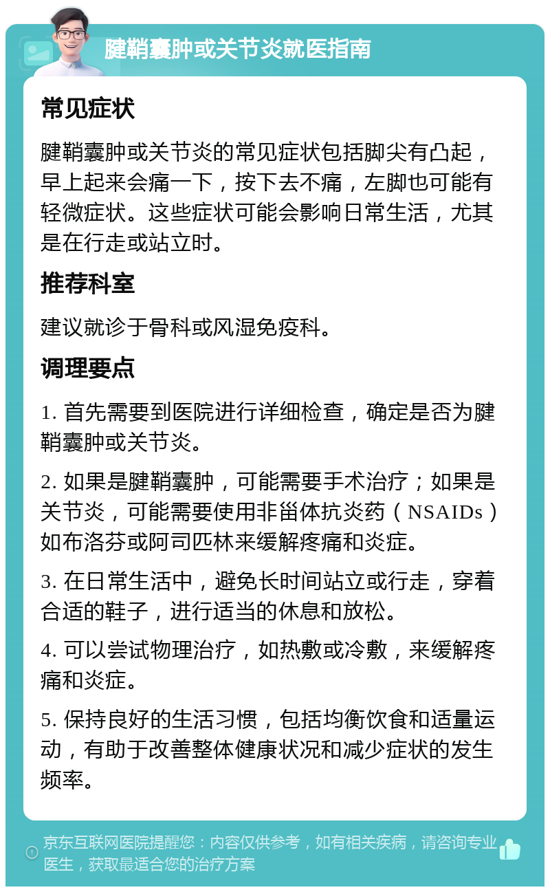 腱鞘囊肿或关节炎就医指南 常见症状 腱鞘囊肿或关节炎的常见症状包括脚尖有凸起，早上起来会痛一下，按下去不痛，左脚也可能有轻微症状。这些症状可能会影响日常生活，尤其是在行走或站立时。 推荐科室 建议就诊于骨科或风湿免疫科。 调理要点 1. 首先需要到医院进行详细检查，确定是否为腱鞘囊肿或关节炎。 2. 如果是腱鞘囊肿，可能需要手术治疗；如果是关节炎，可能需要使用非甾体抗炎药（NSAIDs）如布洛芬或阿司匹林来缓解疼痛和炎症。 3. 在日常生活中，避免长时间站立或行走，穿着合适的鞋子，进行适当的休息和放松。 4. 可以尝试物理治疗，如热敷或冷敷，来缓解疼痛和炎症。 5. 保持良好的生活习惯，包括均衡饮食和适量运动，有助于改善整体健康状况和减少症状的发生频率。