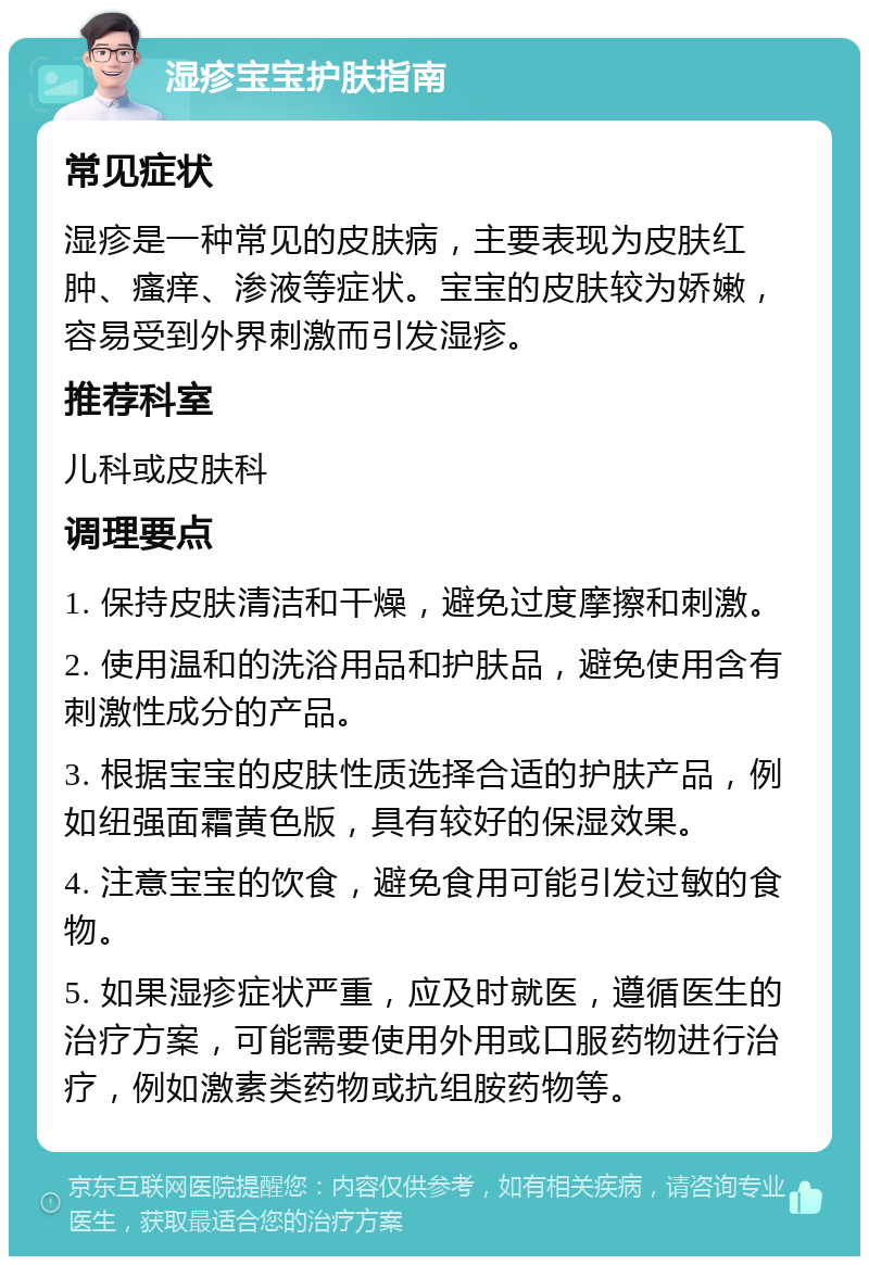 湿疹宝宝护肤指南 常见症状 湿疹是一种常见的皮肤病，主要表现为皮肤红肿、瘙痒、渗液等症状。宝宝的皮肤较为娇嫩，容易受到外界刺激而引发湿疹。 推荐科室 儿科或皮肤科 调理要点 1. 保持皮肤清洁和干燥，避免过度摩擦和刺激。 2. 使用温和的洗浴用品和护肤品，避免使用含有刺激性成分的产品。 3. 根据宝宝的皮肤性质选择合适的护肤产品，例如纽强面霜黄色版，具有较好的保湿效果。 4. 注意宝宝的饮食，避免食用可能引发过敏的食物。 5. 如果湿疹症状严重，应及时就医，遵循医生的治疗方案，可能需要使用外用或口服药物进行治疗，例如激素类药物或抗组胺药物等。