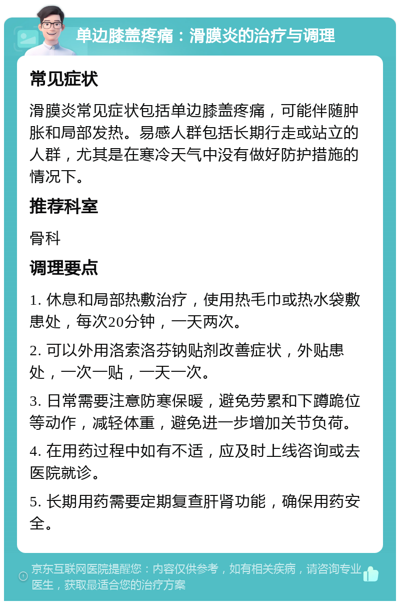 单边膝盖疼痛：滑膜炎的治疗与调理 常见症状 滑膜炎常见症状包括单边膝盖疼痛，可能伴随肿胀和局部发热。易感人群包括长期行走或站立的人群，尤其是在寒冷天气中没有做好防护措施的情况下。 推荐科室 骨科 调理要点 1. 休息和局部热敷治疗，使用热毛巾或热水袋敷患处，每次20分钟，一天两次。 2. 可以外用洛索洛芬钠贴剂改善症状，外贴患处，一次一贴，一天一次。 3. 日常需要注意防寒保暖，避免劳累和下蹲跪位等动作，减轻体重，避免进一步增加关节负荷。 4. 在用药过程中如有不适，应及时上线咨询或去医院就诊。 5. 长期用药需要定期复查肝肾功能，确保用药安全。