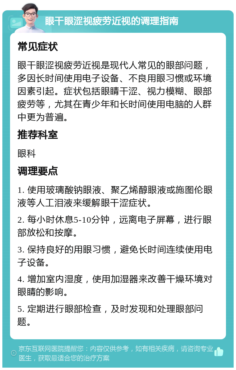 眼干眼涩视疲劳近视的调理指南 常见症状 眼干眼涩视疲劳近视是现代人常见的眼部问题，多因长时间使用电子设备、不良用眼习惯或环境因素引起。症状包括眼睛干涩、视力模糊、眼部疲劳等，尤其在青少年和长时间使用电脑的人群中更为普遍。 推荐科室 眼科 调理要点 1. 使用玻璃酸钠眼液、聚乙烯醇眼液或施图伦眼液等人工泪液来缓解眼干涩症状。 2. 每小时休息5-10分钟，远离电子屏幕，进行眼部放松和按摩。 3. 保持良好的用眼习惯，避免长时间连续使用电子设备。 4. 增加室内湿度，使用加湿器来改善干燥环境对眼睛的影响。 5. 定期进行眼部检查，及时发现和处理眼部问题。