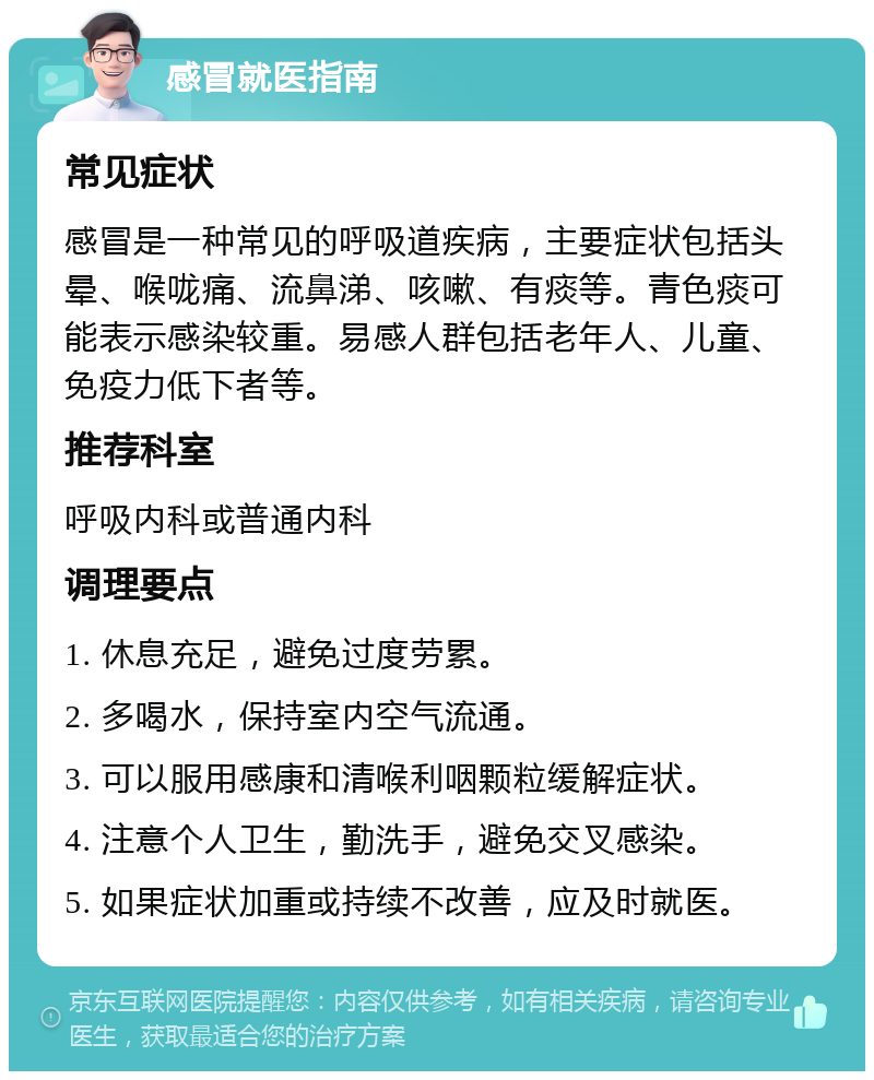 感冒就医指南 常见症状 感冒是一种常见的呼吸道疾病，主要症状包括头晕、喉咙痛、流鼻涕、咳嗽、有痰等。青色痰可能表示感染较重。易感人群包括老年人、儿童、免疫力低下者等。 推荐科室 呼吸内科或普通内科 调理要点 1. 休息充足，避免过度劳累。 2. 多喝水，保持室内空气流通。 3. 可以服用感康和清喉利咽颗粒缓解症状。 4. 注意个人卫生，勤洗手，避免交叉感染。 5. 如果症状加重或持续不改善，应及时就医。