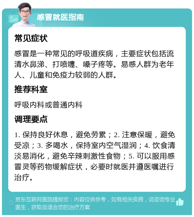 感冒就医指南 常见症状 感冒是一种常见的呼吸道疾病，主要症状包括流清水鼻涕、打喷嚏、嗓子疼等。易感人群为老年人、儿童和免疫力较弱的人群。 推荐科室 呼吸内科或普通内科 调理要点 1. 保持良好休息，避免劳累；2. 注意保暖，避免受凉；3. 多喝水，保持室内空气湿润；4. 饮食清淡易消化，避免辛辣刺激性食物；5. 可以服用感冒灵等药物缓解症状，必要时就医并遵医嘱进行治疗。