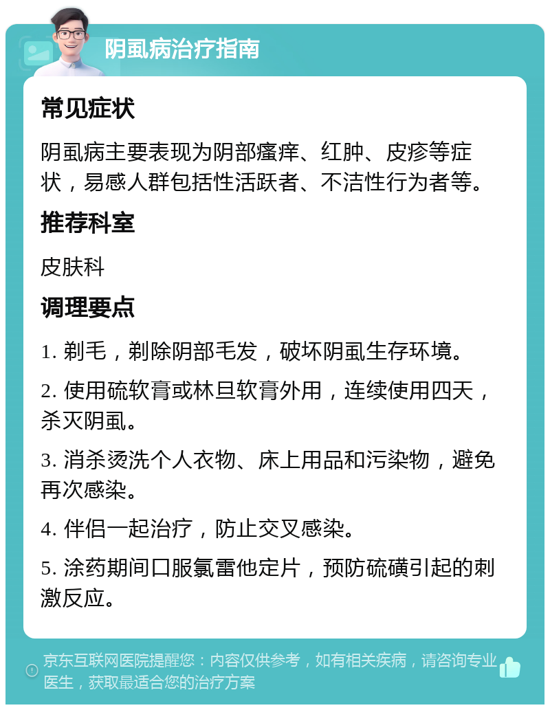 阴虱病治疗指南 常见症状 阴虱病主要表现为阴部瘙痒、红肿、皮疹等症状，易感人群包括性活跃者、不洁性行为者等。 推荐科室 皮肤科 调理要点 1. 剃毛，剃除阴部毛发，破坏阴虱生存环境。 2. 使用硫软膏或林旦软膏外用，连续使用四天，杀灭阴虱。 3. 消杀烫洗个人衣物、床上用品和污染物，避免再次感染。 4. 伴侣一起治疗，防止交叉感染。 5. 涂药期间口服氯雷他定片，预防硫磺引起的刺激反应。