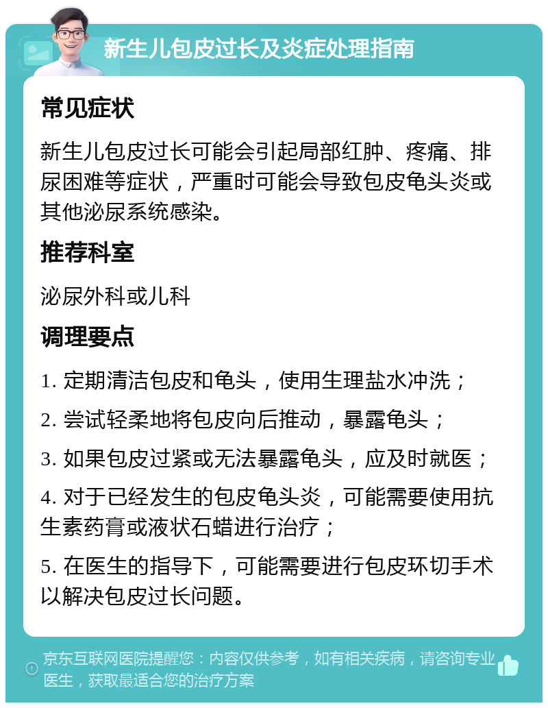 新生儿包皮过长及炎症处理指南 常见症状 新生儿包皮过长可能会引起局部红肿、疼痛、排尿困难等症状，严重时可能会导致包皮龟头炎或其他泌尿系统感染。 推荐科室 泌尿外科或儿科 调理要点 1. 定期清洁包皮和龟头，使用生理盐水冲洗； 2. 尝试轻柔地将包皮向后推动，暴露龟头； 3. 如果包皮过紧或无法暴露龟头，应及时就医； 4. 对于已经发生的包皮龟头炎，可能需要使用抗生素药膏或液状石蜡进行治疗； 5. 在医生的指导下，可能需要进行包皮环切手术以解决包皮过长问题。