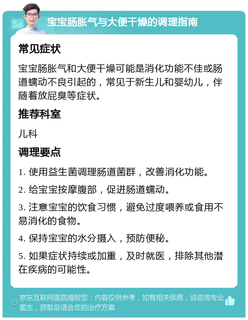 宝宝肠胀气与大便干燥的调理指南 常见症状 宝宝肠胀气和大便干燥可能是消化功能不佳或肠道蠕动不良引起的，常见于新生儿和婴幼儿，伴随着放屁臭等症状。 推荐科室 儿科 调理要点 1. 使用益生菌调理肠道菌群，改善消化功能。 2. 给宝宝按摩腹部，促进肠道蠕动。 3. 注意宝宝的饮食习惯，避免过度喂养或食用不易消化的食物。 4. 保持宝宝的水分摄入，预防便秘。 5. 如果症状持续或加重，及时就医，排除其他潜在疾病的可能性。