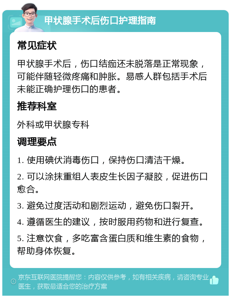 甲状腺手术后伤口护理指南 常见症状 甲状腺手术后，伤口结痂还未脱落是正常现象，可能伴随轻微疼痛和肿胀。易感人群包括手术后未能正确护理伤口的患者。 推荐科室 外科或甲状腺专科 调理要点 1. 使用碘伏消毒伤口，保持伤口清洁干燥。 2. 可以涂抹重组人表皮生长因子凝胶，促进伤口愈合。 3. 避免过度活动和剧烈运动，避免伤口裂开。 4. 遵循医生的建议，按时服用药物和进行复查。 5. 注意饮食，多吃富含蛋白质和维生素的食物，帮助身体恢复。