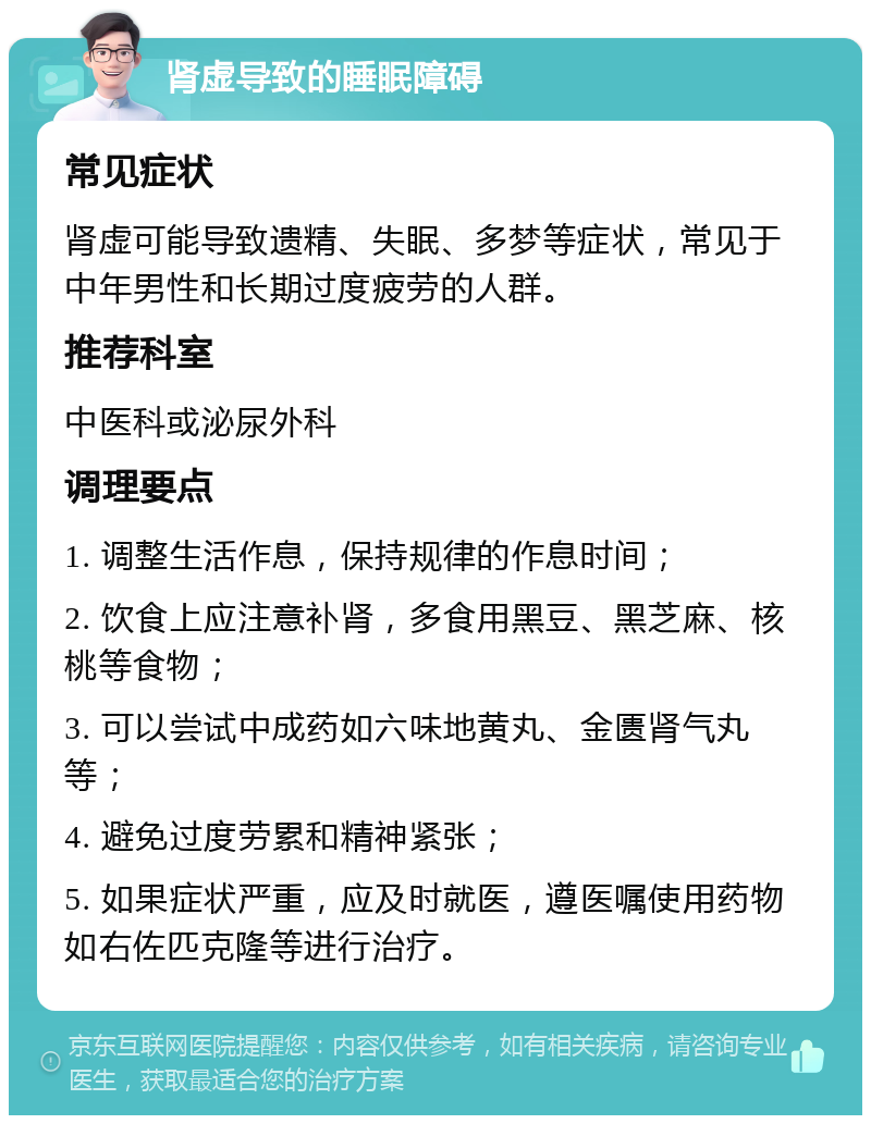 肾虚导致的睡眠障碍 常见症状 肾虚可能导致遗精、失眠、多梦等症状，常见于中年男性和长期过度疲劳的人群。 推荐科室 中医科或泌尿外科 调理要点 1. 调整生活作息，保持规律的作息时间； 2. 饮食上应注意补肾，多食用黑豆、黑芝麻、核桃等食物； 3. 可以尝试中成药如六味地黄丸、金匮肾气丸等； 4. 避免过度劳累和精神紧张； 5. 如果症状严重，应及时就医，遵医嘱使用药物如右佐匹克隆等进行治疗。