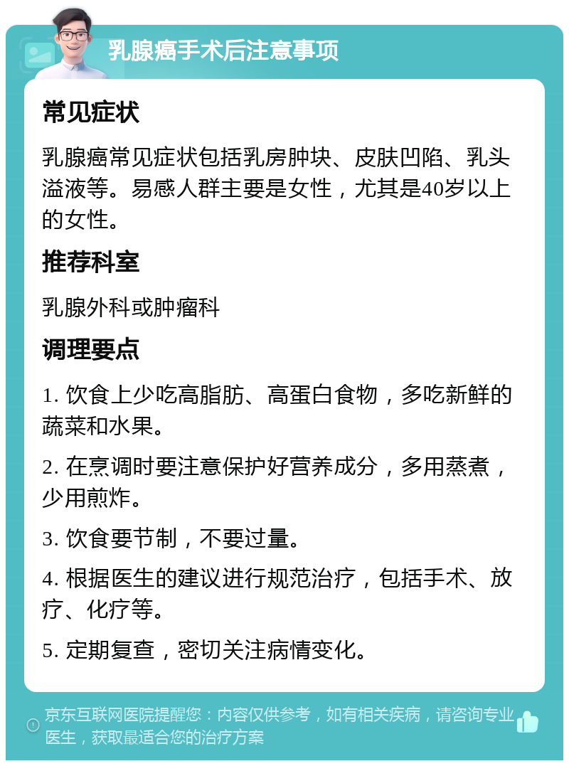 乳腺癌手术后注意事项 常见症状 乳腺癌常见症状包括乳房肿块、皮肤凹陷、乳头溢液等。易感人群主要是女性，尤其是40岁以上的女性。 推荐科室 乳腺外科或肿瘤科 调理要点 1. 饮食上少吃高脂肪、高蛋白食物，多吃新鲜的蔬菜和水果。 2. 在烹调时要注意保护好营养成分，多用蒸煮，少用煎炸。 3. 饮食要节制，不要过量。 4. 根据医生的建议进行规范治疗，包括手术、放疗、化疗等。 5. 定期复查，密切关注病情变化。