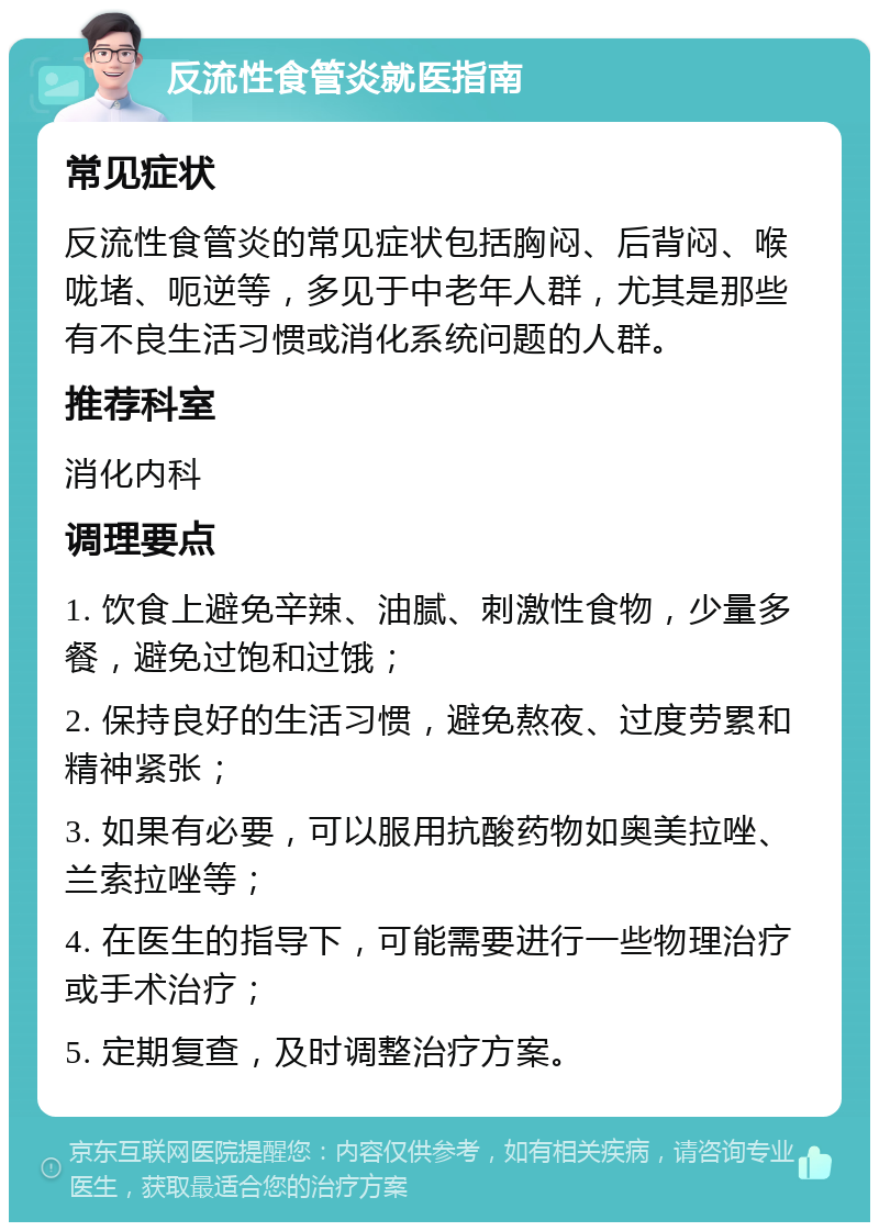 反流性食管炎就医指南 常见症状 反流性食管炎的常见症状包括胸闷、后背闷、喉咙堵、呃逆等，多见于中老年人群，尤其是那些有不良生活习惯或消化系统问题的人群。 推荐科室 消化内科 调理要点 1. 饮食上避免辛辣、油腻、刺激性食物，少量多餐，避免过饱和过饿； 2. 保持良好的生活习惯，避免熬夜、过度劳累和精神紧张； 3. 如果有必要，可以服用抗酸药物如奥美拉唑、兰索拉唑等； 4. 在医生的指导下，可能需要进行一些物理治疗或手术治疗； 5. 定期复查，及时调整治疗方案。