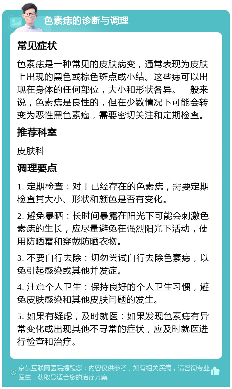 色素痣的诊断与调理 常见症状 色素痣是一种常见的皮肤病变，通常表现为皮肤上出现的黑色或棕色斑点或小结。这些痣可以出现在身体的任何部位，大小和形状各异。一般来说，色素痣是良性的，但在少数情况下可能会转变为恶性黑色素瘤，需要密切关注和定期检查。 推荐科室 皮肤科 调理要点 1. 定期检查：对于已经存在的色素痣，需要定期检查其大小、形状和颜色是否有变化。 2. 避免暴晒：长时间暴露在阳光下可能会刺激色素痣的生长，应尽量避免在强烈阳光下活动，使用防晒霜和穿戴防晒衣物。 3. 不要自行去除：切勿尝试自行去除色素痣，以免引起感染或其他并发症。 4. 注意个人卫生：保持良好的个人卫生习惯，避免皮肤感染和其他皮肤问题的发生。 5. 如果有疑虑，及时就医：如果发现色素痣有异常变化或出现其他不寻常的症状，应及时就医进行检查和治疗。