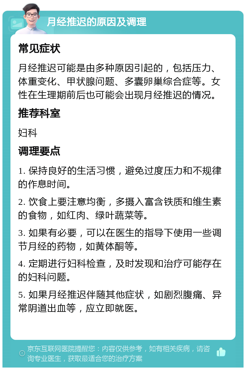 月经推迟的原因及调理 常见症状 月经推迟可能是由多种原因引起的，包括压力、体重变化、甲状腺问题、多囊卵巢综合症等。女性在生理期前后也可能会出现月经推迟的情况。 推荐科室 妇科 调理要点 1. 保持良好的生活习惯，避免过度压力和不规律的作息时间。 2. 饮食上要注意均衡，多摄入富含铁质和维生素的食物，如红肉、绿叶蔬菜等。 3. 如果有必要，可以在医生的指导下使用一些调节月经的药物，如黄体酮等。 4. 定期进行妇科检查，及时发现和治疗可能存在的妇科问题。 5. 如果月经推迟伴随其他症状，如剧烈腹痛、异常阴道出血等，应立即就医。