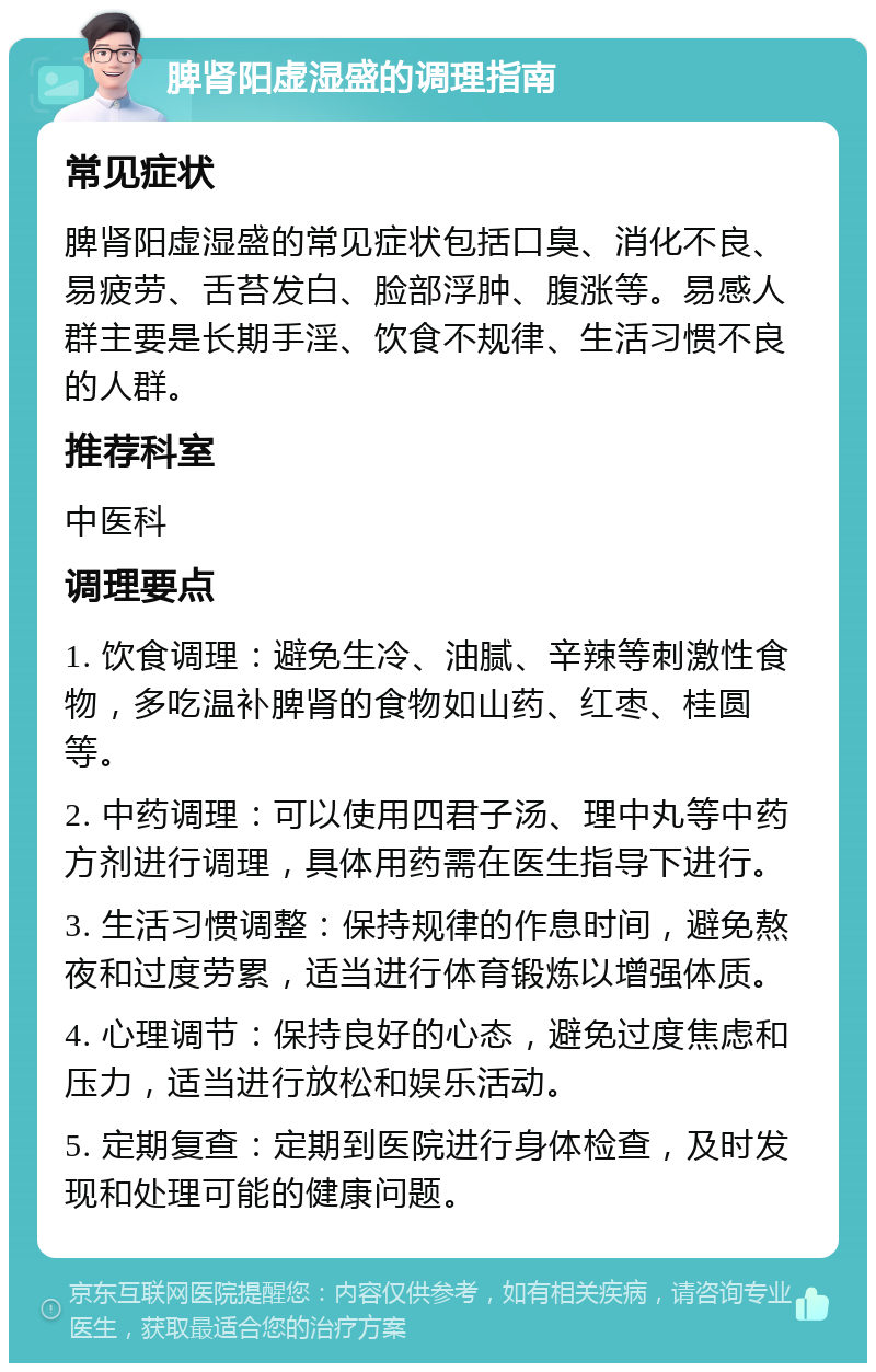 脾肾阳虚湿盛的调理指南 常见症状 脾肾阳虚湿盛的常见症状包括口臭、消化不良、易疲劳、舌苔发白、脸部浮肿、腹涨等。易感人群主要是长期手淫、饮食不规律、生活习惯不良的人群。 推荐科室 中医科 调理要点 1. 饮食调理：避免生冷、油腻、辛辣等刺激性食物，多吃温补脾肾的食物如山药、红枣、桂圆等。 2. 中药调理：可以使用四君子汤、理中丸等中药方剂进行调理，具体用药需在医生指导下进行。 3. 生活习惯调整：保持规律的作息时间，避免熬夜和过度劳累，适当进行体育锻炼以增强体质。 4. 心理调节：保持良好的心态，避免过度焦虑和压力，适当进行放松和娱乐活动。 5. 定期复查：定期到医院进行身体检查，及时发现和处理可能的健康问题。