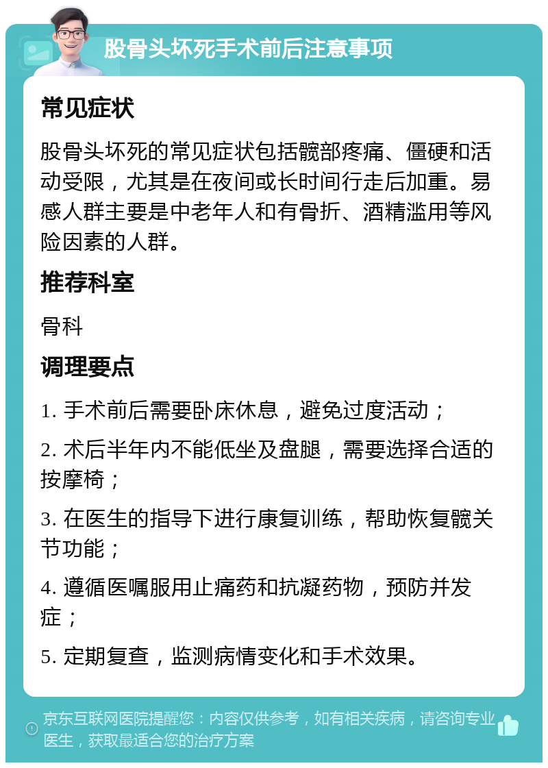 股骨头坏死手术前后注意事项 常见症状 股骨头坏死的常见症状包括髋部疼痛、僵硬和活动受限，尤其是在夜间或长时间行走后加重。易感人群主要是中老年人和有骨折、酒精滥用等风险因素的人群。 推荐科室 骨科 调理要点 1. 手术前后需要卧床休息，避免过度活动； 2. 术后半年内不能低坐及盘腿，需要选择合适的按摩椅； 3. 在医生的指导下进行康复训练，帮助恢复髋关节功能； 4. 遵循医嘱服用止痛药和抗凝药物，预防并发症； 5. 定期复查，监测病情变化和手术效果。